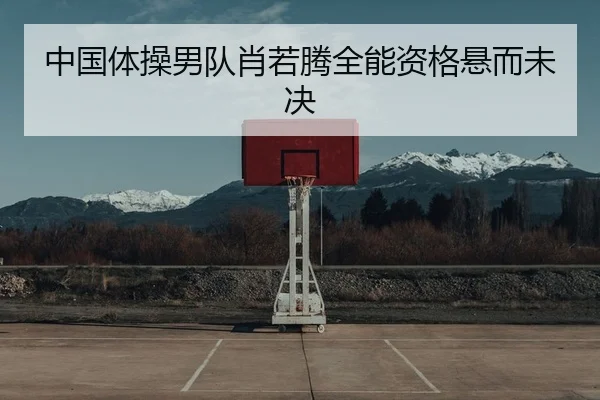 中国体操男队肖若腾全能资格悬而未决