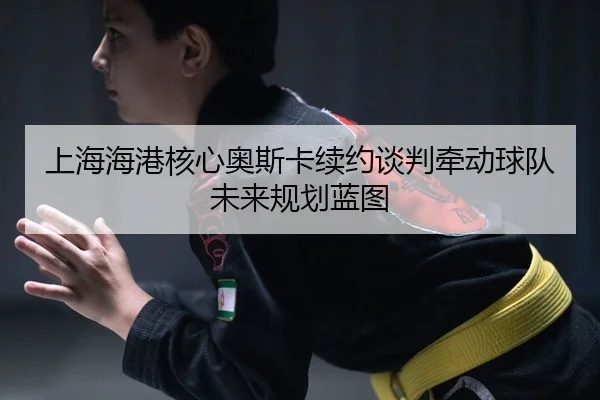 上海海港核心奥斯卡续约谈判牵动球队未来规划蓝图